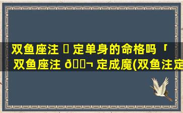 双鱼座注 ☘ 定单身的命格吗「双鱼座注 🐬 定成魔(双鱼注定是要孤独一生的星座)」